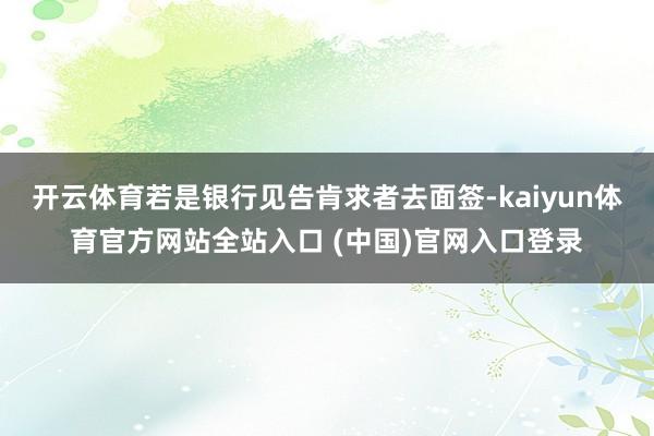 开云体育若是银行见告肯求者去面签-kaiyun体育官方网站全站入口 (中国)官网入口登录