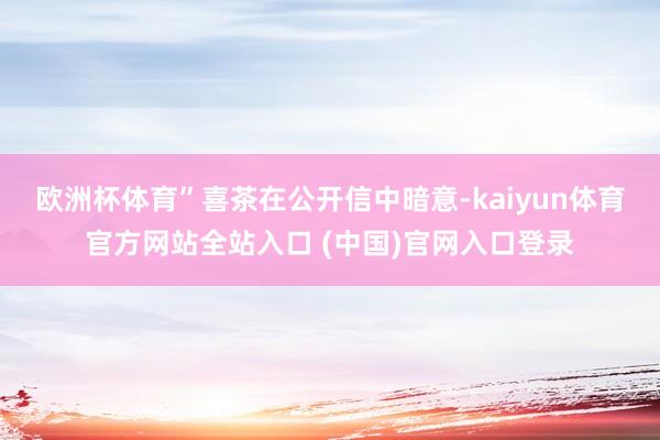 欧洲杯体育”　　喜茶在公开信中暗意-kaiyun体育官方网站全站入口 (中国)官网入口登录