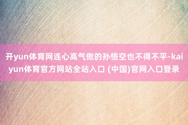开yun体育网连心高气傲的孙悟空也不得不平-kaiyun体育官方网站全站入口 (中国)官网入口登录