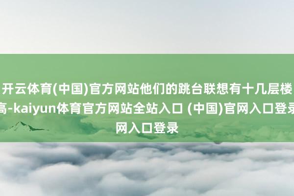 开云体育(中国)官方网站他们的跳台联想有十几层楼高-kaiyun体育官方网站全站入口 (中国)官网入口登录