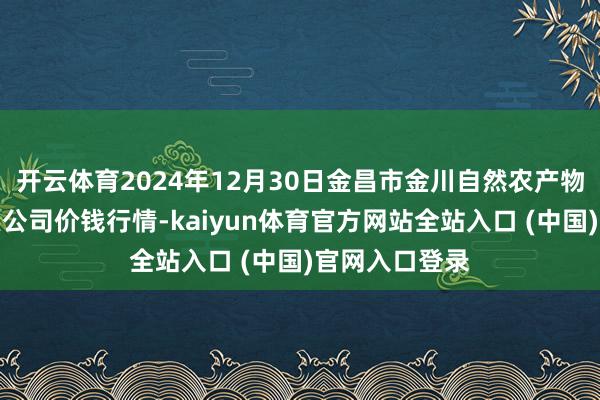 开云体育2024年12月30日金昌市金川自然农产物发展有限拖累公司价钱行情-kaiyun体育官方网站全站入口 (中国)官网入口登录