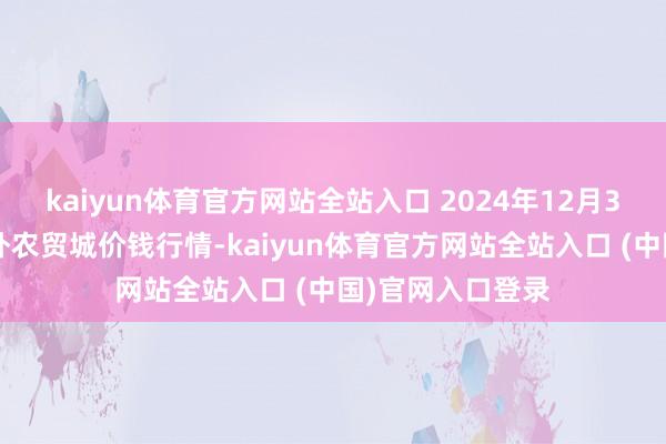 kaiyun体育官方网站全站入口 2024年12月30日重庆双福海外农贸城价钱行情-kaiyun体育官方网站全站入口 (中国)官网入口登录