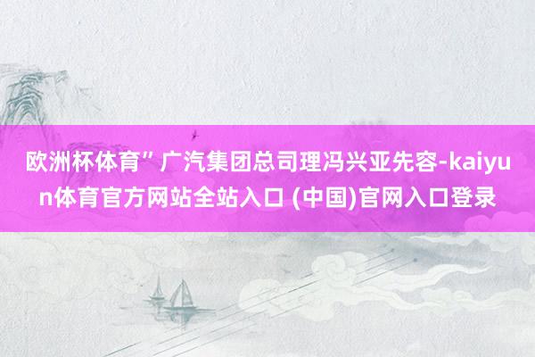 欧洲杯体育”广汽集团总司理冯兴亚先容-kaiyun体育官方网站全站入口 (中国)官网入口登录