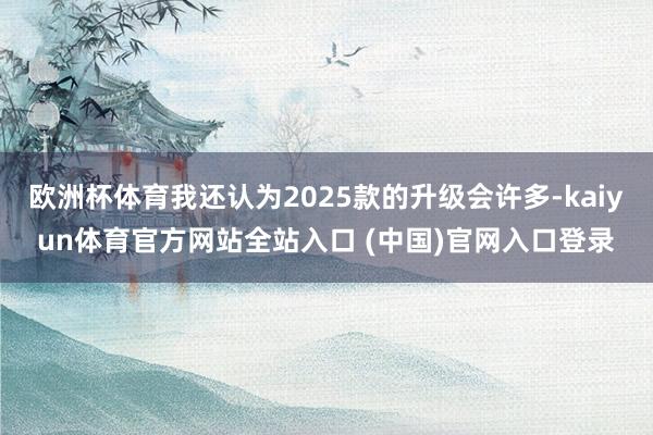 欧洲杯体育我还认为2025款的升级会许多-kaiyun体育官方网站全站入口 (中国)官网入口登录