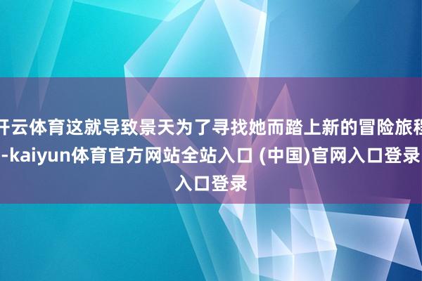 开云体育这就导致景天为了寻找她而踏上新的冒险旅程-kaiyun体育官方网站全站入口 (中国)官网入口登录