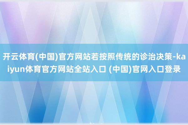 开云体育(中国)官方网站若按照传统的诊治决策-kaiyun体育官方网站全站入口 (中国)官网入口登录