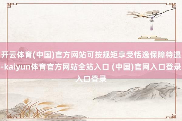 开云体育(中国)官方网站可按规矩享受恬逸保障待遇-kaiyun体育官方网站全站入口 (中国)官网入口登录