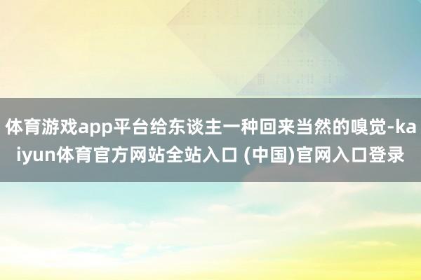 体育游戏app平台给东谈主一种回来当然的嗅觉-kaiyun体育官方网站全站入口 (中国)官网入口登录