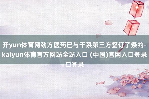 开yun体育网劲方医药已与干系第三方签订了条约-kaiyun体育官方网站全站入口 (中国)官网入口登录