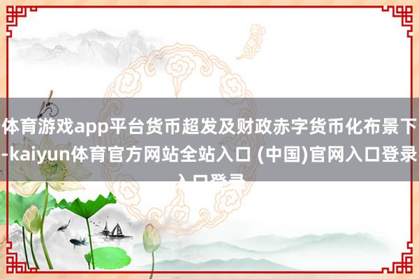 体育游戏app平台货币超发及财政赤字货币化布景下-kaiyun体育官方网站全站入口 (中国)官网入口登录