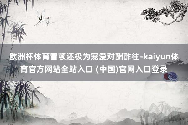 欧洲杯体育冒顿还极为宠爱对酬酢往-kaiyun体育官方网站全站入口 (中国)官网入口登录