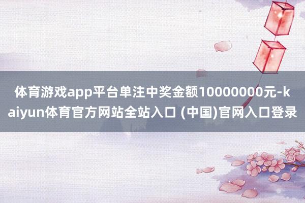 体育游戏app平台单注中奖金额10000000元-kaiyun体育官方网站全站入口 (中国)官网入口登录