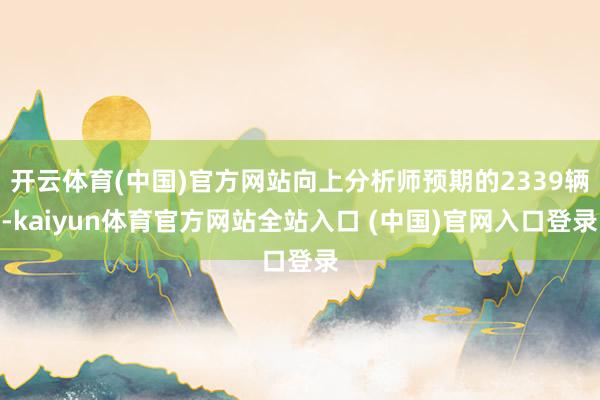 开云体育(中国)官方网站向上分析师预期的2339辆-kaiyun体育官方网站全站入口 (中国)官网入口登录