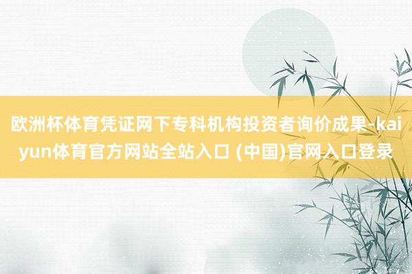 欧洲杯体育凭证网下专科机构投资者询价成果-kaiyun体育官方网站全站入口 (中国)官网入口登录