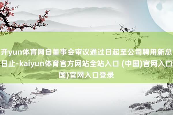 开yun体育网自董事会审议通过日起至公司聘用新总司理日止-kaiyun体育官方网站全站入口 (中国)官网入口登录