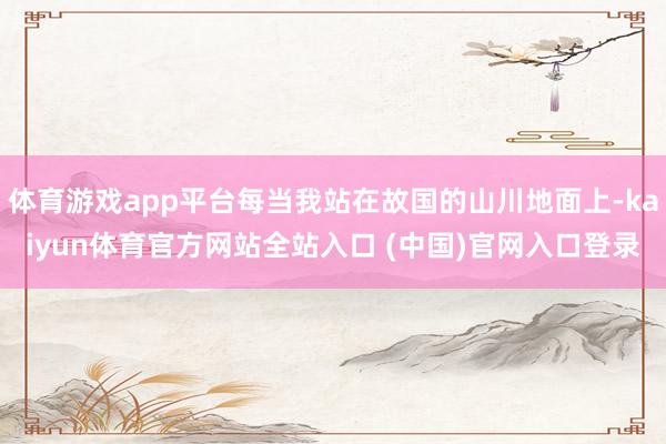 体育游戏app平台每当我站在故国的山川地面上-kaiyun体育官方网站全站入口 (中国)官网入口登录