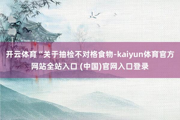 开云体育“关于抽检不对格食物-kaiyun体育官方网站全站入口 (中国)官网入口登录