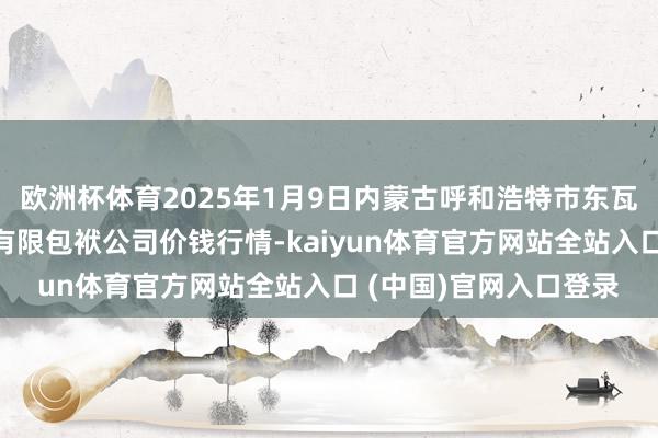 欧洲杯体育2025年1月9日内蒙古呼和浩特市东瓦窑农副居品批发阛阓有限包袱公司价钱行情-kaiyun体育官方网站全站入口 (中国)官网入口登录