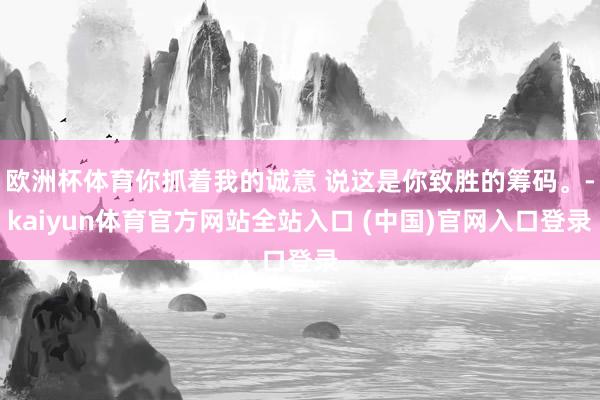 欧洲杯体育你抓着我的诚意 说这是你致胜的筹码。-kaiyun体育官方网站全站入口 (中国)官网入口登录