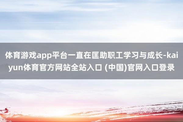 体育游戏app平台一直在匡助职工学习与成长-kaiyun体育官方网站全站入口 (中国)官网入口登录