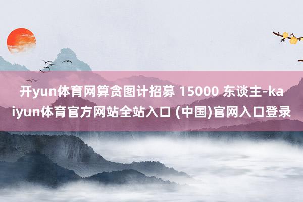 开yun体育网算贪图计招募 15000 东谈主-kaiyun体育官方网站全站入口 (中国)官网入口登录