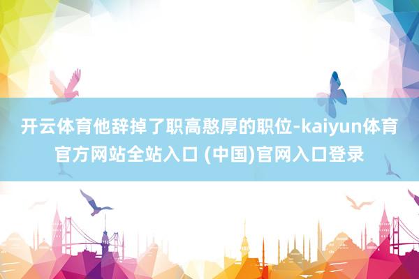 开云体育他辞掉了职高憨厚的职位-kaiyun体育官方网站全站入口 (中国)官网入口登录