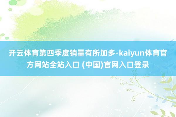 开云体育第四季度销量有所加多-kaiyun体育官方网站全站入口 (中国)官网入口登录