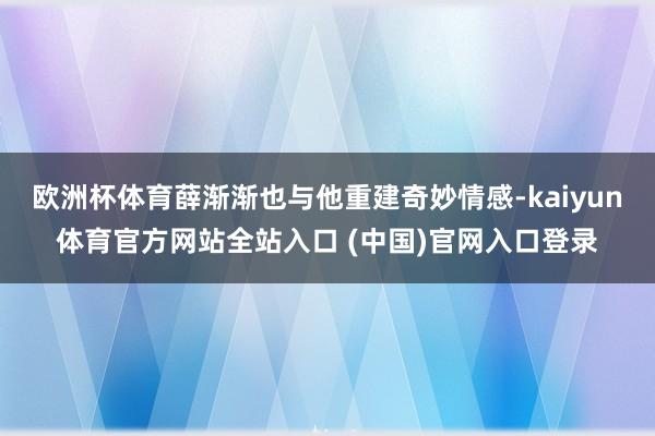 欧洲杯体育薛渐渐也与他重建奇妙情感-kaiyun体育官方网站全站入口 (中国)官网入口登录