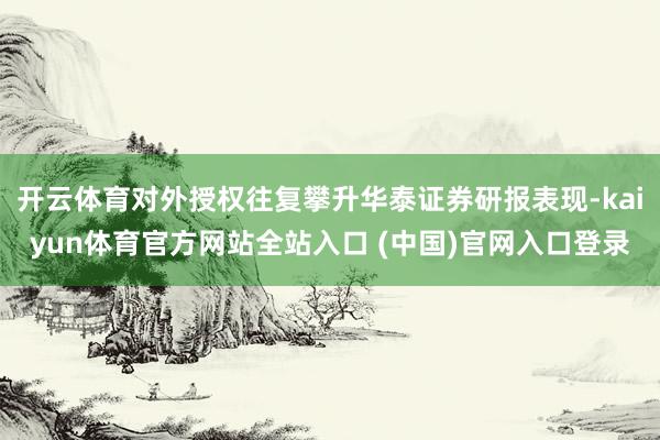 开云体育对外授权往复攀升华泰证券研报表现-kaiyun体育官方网站全站入口 (中国)官网入口登录