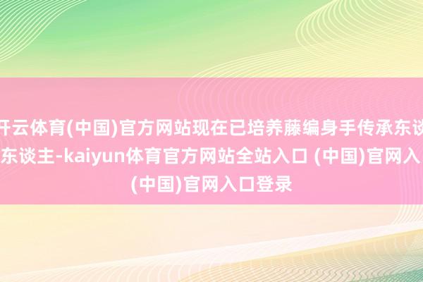 开云体育(中国)官方网站现在已培养藤编身手传承东谈主285东谈主-kaiyun体育官方网站全站入口 (中国)官网入口登录