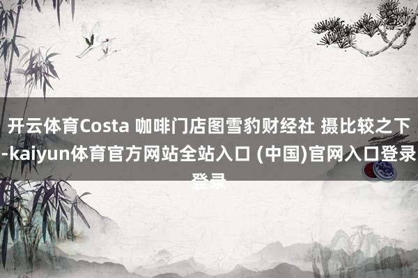 开云体育Costa 咖啡门店图雪豹财经社 摄比较之下-kaiyun体育官方网站全站入口 (中国)官网入口登录