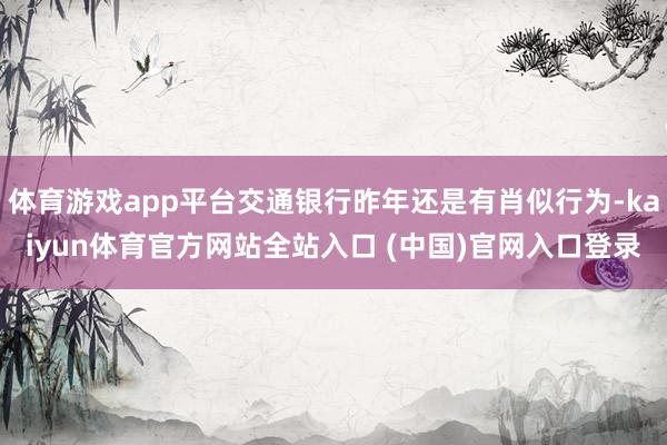 体育游戏app平台交通银行昨年还是有肖似行为-kaiyun体育官方网站全站入口 (中国)官网入口登录