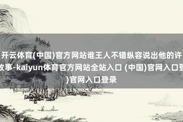开云体育(中国)官方网站谁王人不错纵容说出他的许多故事-kaiyun体育官方网站全站入口 (中国)官网入口登录