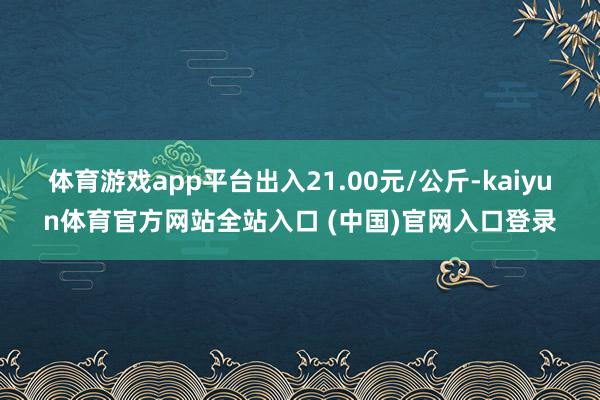 体育游戏app平台出入21.00元/公斤-kaiyun体育官方网站全站入口 (中国)官网入口登录