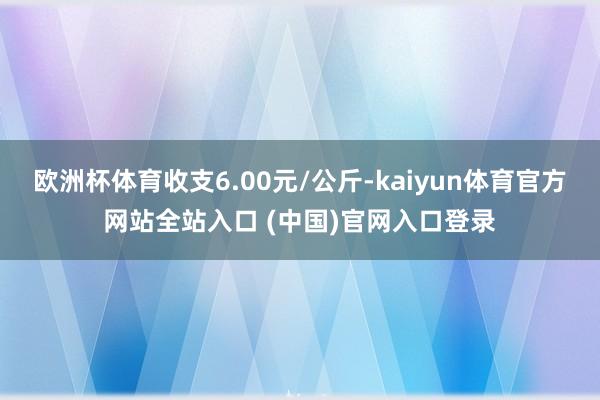 欧洲杯体育收支6.00元/公斤-kaiyun体育官方网站全站入口 (中国)官网入口登录
