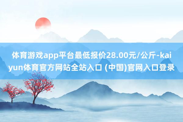 体育游戏app平台最低报价28.00元/公斤-kaiyun体育官方网站全站入口 (中国)官网入口登录