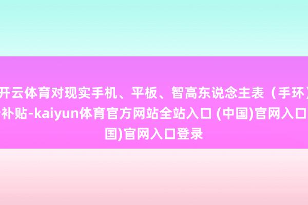 开云体育对现实手机、平板、智高东说念主表（手环）购新补贴-kaiyun体育官方网站全站入口 (中国)官网入口登录