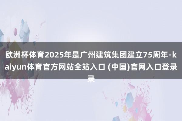 欧洲杯体育2025年是广州建筑集团建立75周年-kaiyun体育官方网站全站入口 (中国)官网入口登录
