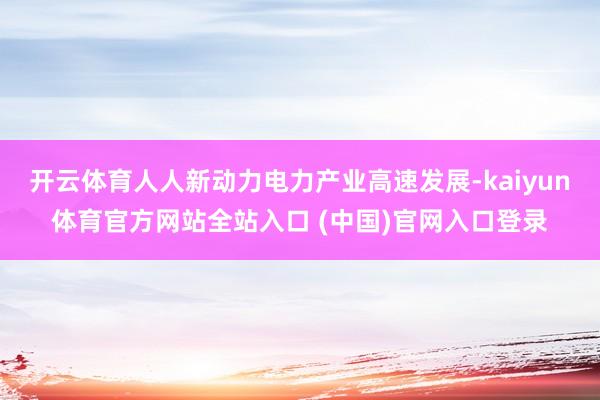 开云体育人人新动力电力产业高速发展-kaiyun体育官方网站全站入口 (中国)官网入口登录