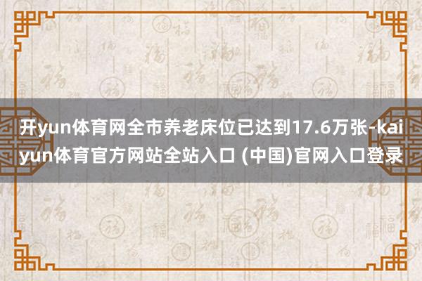 开yun体育网全市养老床位已达到17.6万张-kaiyun体育官方网站全站入口 (中国)官网入口登录