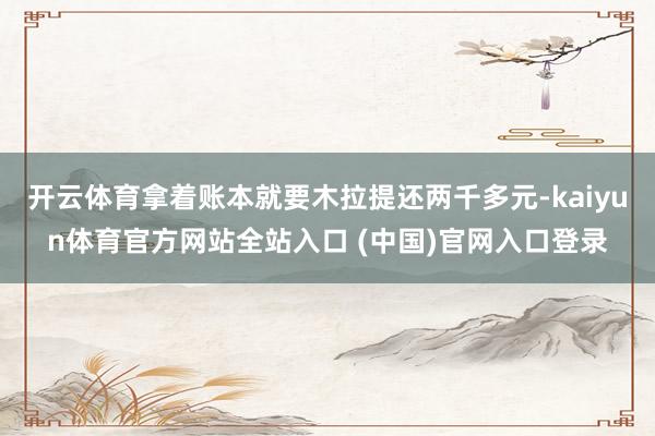 开云体育拿着账本就要木拉提还两千多元-kaiyun体育官方网站全站入口 (中国)官网入口登录