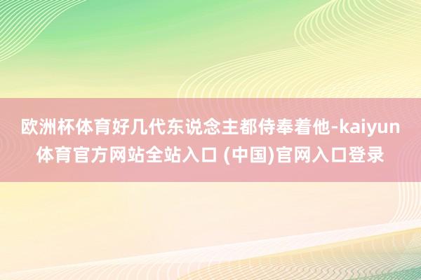 欧洲杯体育好几代东说念主都侍奉着他-kaiyun体育官方网站全站入口 (中国)官网入口登录