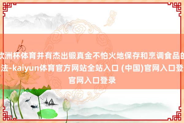 欧洲杯体育并有杰出锻真金不怕火地保存和烹调食品的技法-kaiyun体育官方网站全站入口 (中国)官网入口登录
