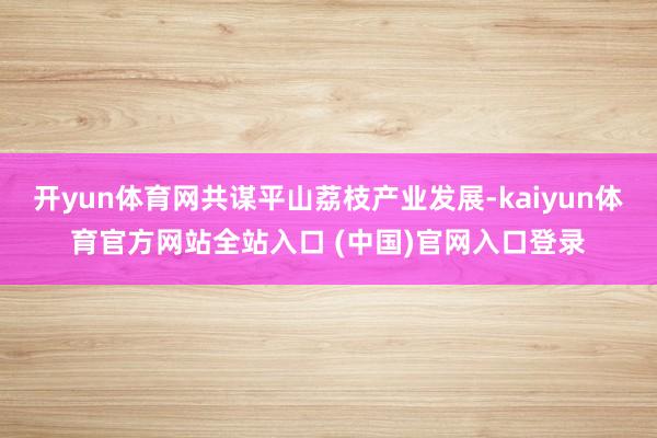开yun体育网共谋平山荔枝产业发展-kaiyun体育官方网站全站入口 (中国)官网入口登录