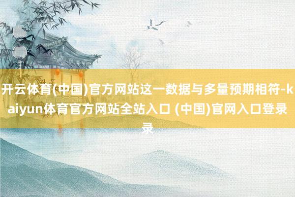 开云体育(中国)官方网站这一数据与多量预期相符-kaiyun体育官方网站全站入口 (中国)官网入口登录