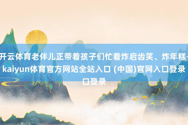 开云体育老伴儿正带着孩子们忙着炸启齿笑、炸年糕-kaiyun体育官方网站全站入口 (中国)官网入口登录