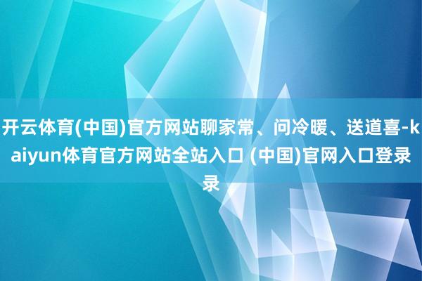 开云体育(中国)官方网站聊家常、问冷暖、送道喜-kaiyun体育官方网站全站入口 (中国)官网入口登录