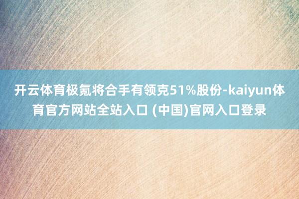 开云体育极氪将合手有领克51%股份-kaiyun体育官方网站全站入口 (中国)官网入口登录