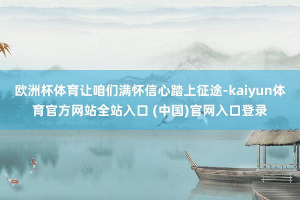 欧洲杯体育让咱们满怀信心踏上征途-kaiyun体育官方网站全站入口 (中国)官网入口登录