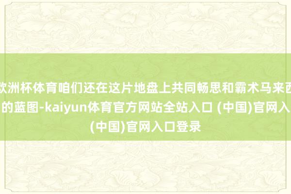 欧洲杯体育咱们还在这片地盘上共同畅思和霸术马来西亚工场的蓝图-kaiyun体育官方网站全站入口 (中国)官网入口登录